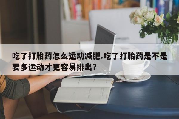 打胎药微信购买官方正品吃了打胎药怎么运动减肥.吃了打胎药是不是要多运动才更容易排出？