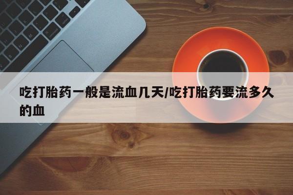 打胎药微信购买官方正品吃打胎药一般是流血几天/吃打胎药要流多久的血