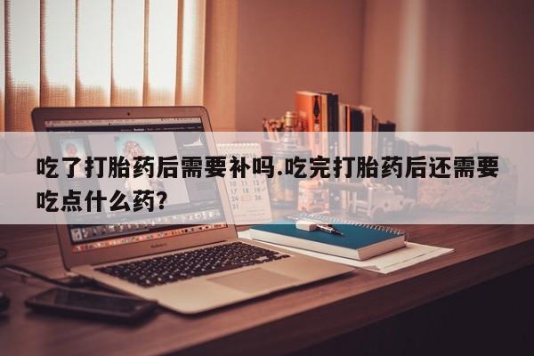 打胎药微信购买官方正品吃了打胎药后需要补吗.吃完打胎药后还需要吃点什么药？
