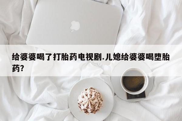 打胎药微信购买官方正品给婆婆喝了打胎药电视剧.儿媳给婆婆喝堕胎药？