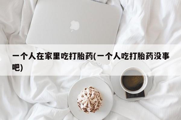 打胎药微信购买官方正品一个人在家里吃打胎药(一个人吃打胎药没事吧)