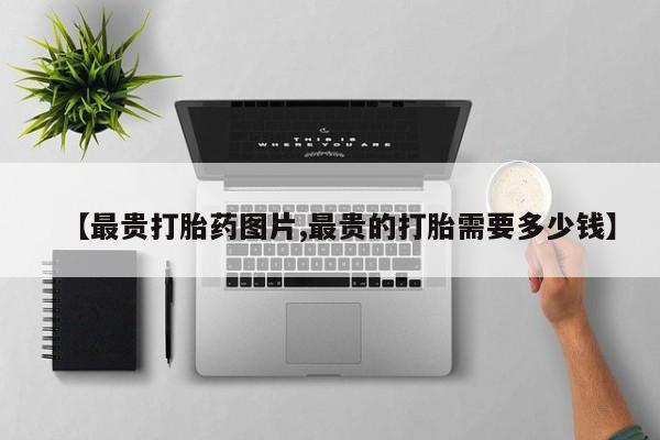 打胎药微信购买官方正品【最贵打胎药图片,最贵的打胎需要多少钱】