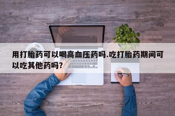 打胎药微信购买官方正品用打胎药可以喝高血压药吗.吃打胎药期间可以吃其他药吗？