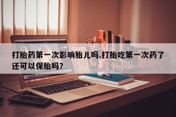 打胎药微信购买官方正品打胎药第一次影响胎儿吗.打胎吃第一次药了还可以保胎吗？