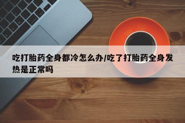 打胎药微信购买官方正品吃打胎药全身都冷怎么办/吃了打胎药全身发热是正常吗