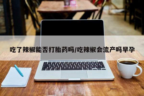 打胎药微信购买官方正品吃了辣椒能否打胎药吗/吃辣椒会流产吗早孕