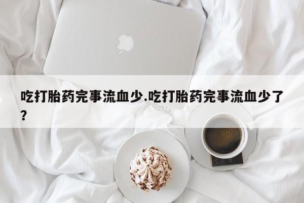 打胎药微信购买官方正品吃打胎药完事流血少.吃打胎药完事流血少了？