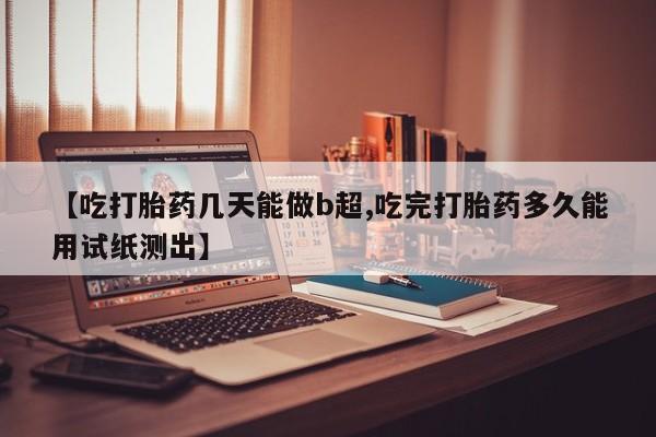 打胎药微信购买官方正品【吃打胎药几天能做b超,吃完打胎药多久能用试纸测出】