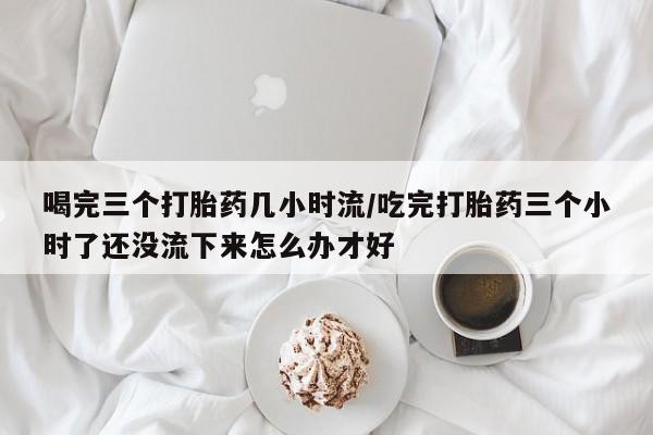 打胎药微信购买官方正品喝完三个打胎药几小时流/吃完打胎药三个小时了还没流下来怎么办才好