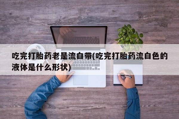 打胎药微信购买官方正品吃完打胎药老是流白带(吃完打胎药流白色的液体是什么形状)