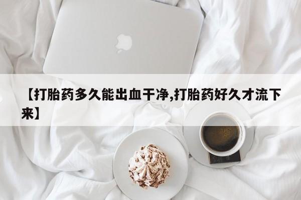 打胎药微信购买官方正品【打胎药多久能出血干净,打胎药好久才流下来】