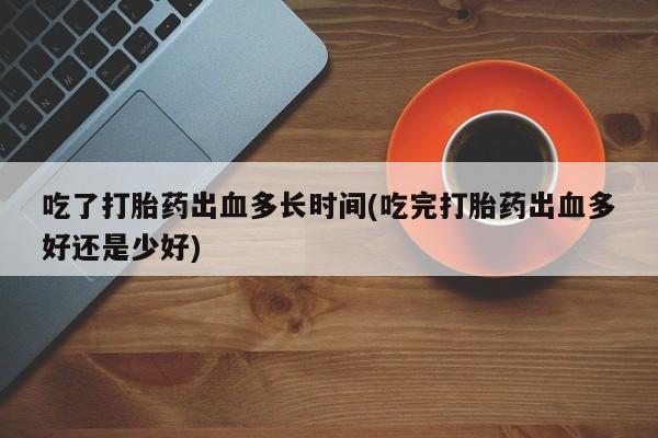 打胎药微信购买官方正品吃了打胎药出血多长时间(吃完打胎药出血多好还是少好)