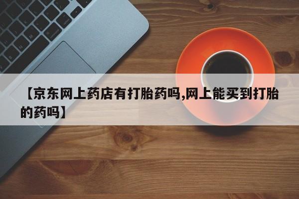 打胎药微信购买官方正品【京东网上药店有打胎药吗,网上能买到打胎的药吗】