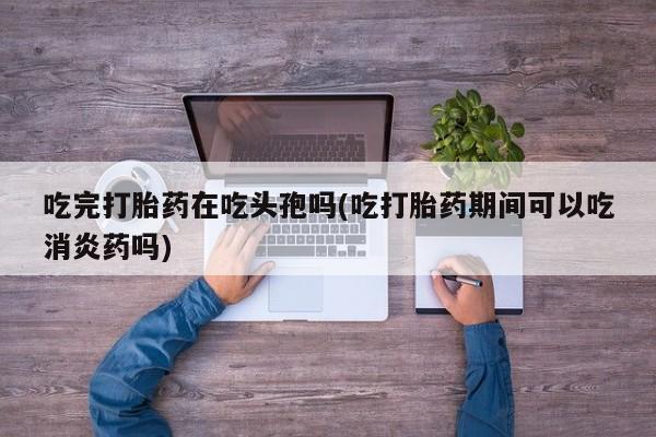 打胎药微信购买官方正品吃完打胎药在吃头孢吗(吃打胎药期间可以吃消炎药吗)