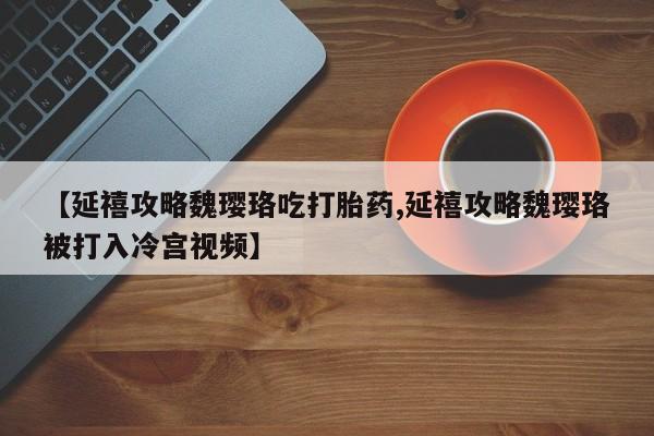 打胎药微信购买官方正品【延禧攻略魏璎珞吃打胎药,延禧攻略魏璎珞被打入冷宫视频】