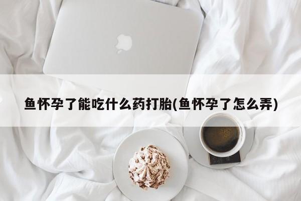 打胎药微信购买官方正品鱼怀孕了能吃什么药打胎(鱼怀孕了怎么弄)
