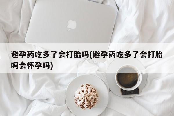 打胎药微信购买官方正品避孕药吃多了会打胎吗(避孕药吃多了会打胎吗会怀孕吗)