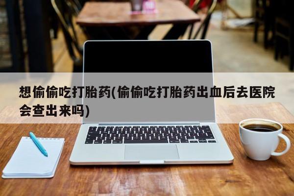打胎药微信购买官方正品想偷偷吃打胎药(偷偷吃打胎药出血后去医院会查出来吗)