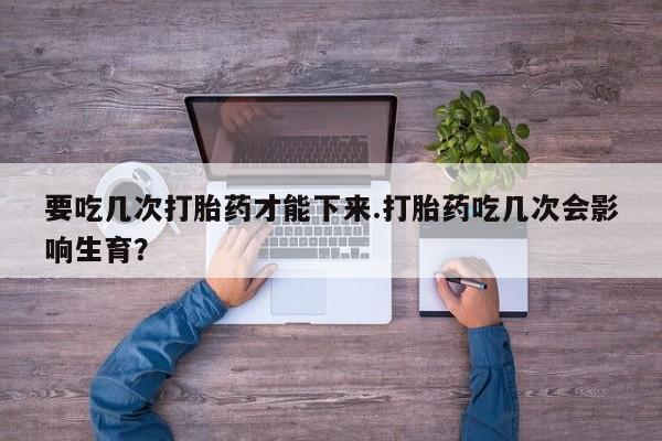 打胎药微信购买官方正品要吃几次打胎药才能下来.打胎药吃几次会影响生育？