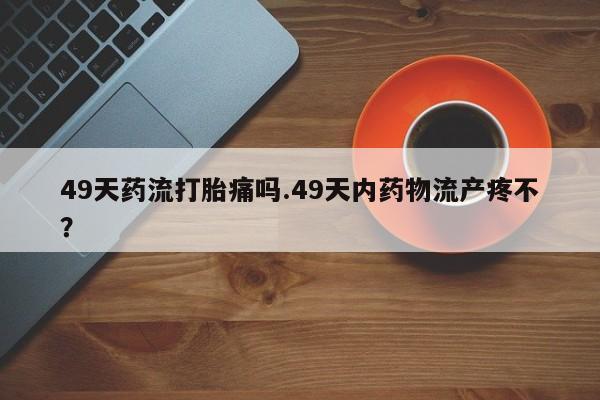 打胎药微信购买官方正品49天药流打胎痛吗.49天内药物流产疼不？
