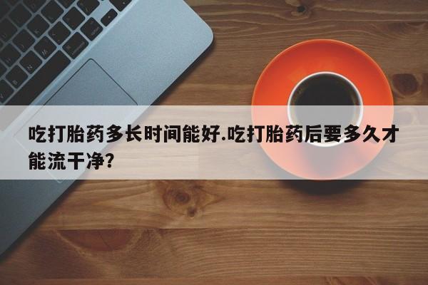 打胎药微信购买官方正品吃打胎药多长时间能好.吃打胎药后要多久才能流干净？
