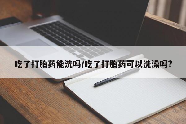 打胎药微信购买官方正品吃了打胎药能洗吗/吃了打胎药可以洗澡吗?