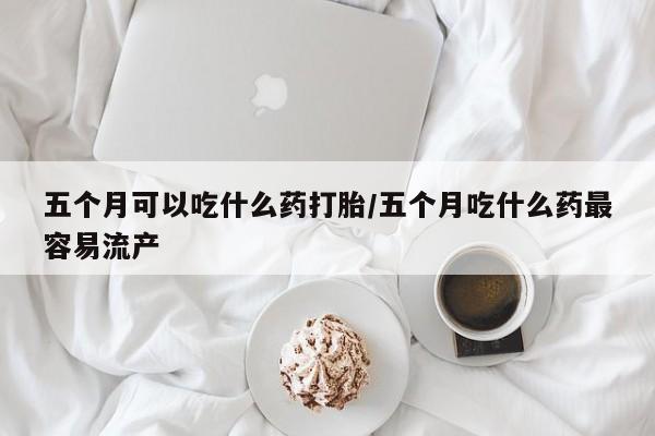 打胎药微信购买官方正品五个月可以吃什么药打胎/五个月吃什么药最容易流产