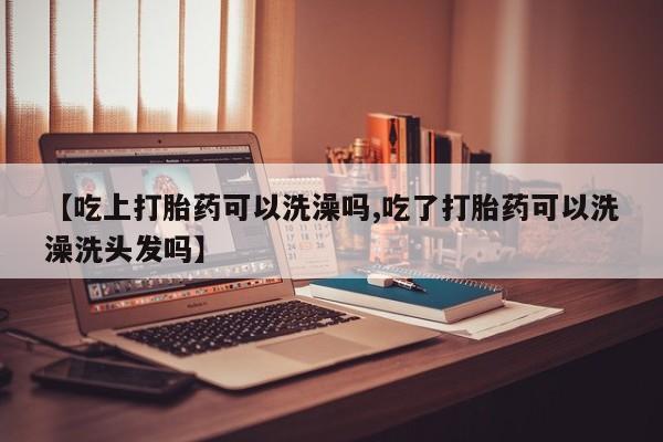 打胎药微信购买官方正品【吃上打胎药可以洗澡吗,吃了打胎药可以洗澡洗头发吗】