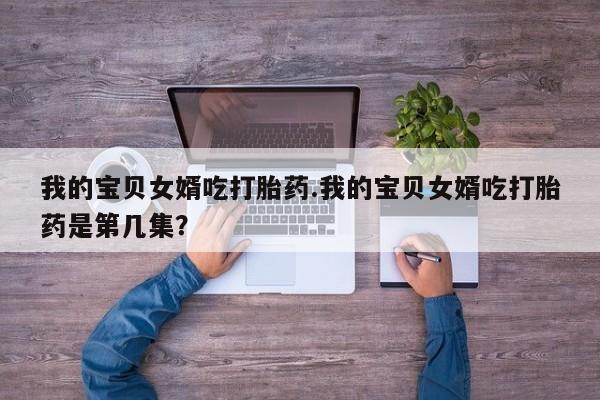 打胎药微信购买官方正品我的宝贝女婿吃打胎药.我的宝贝女婿吃打胎药是第几集？