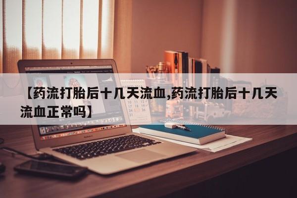 打胎药微信购买官方正品【药流打胎后十几天流血,药流打胎后十几天流血正常吗】