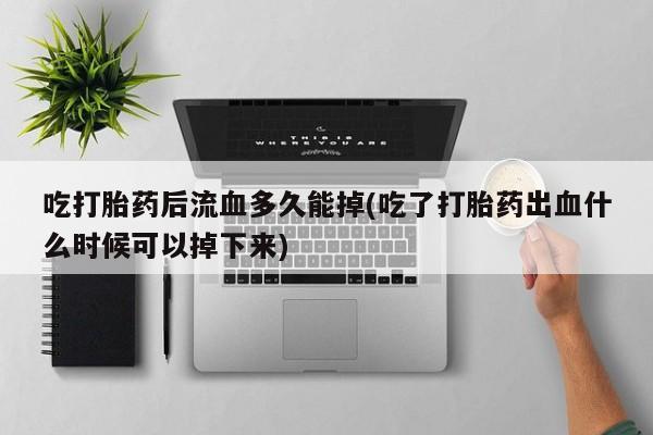 打胎药微信购买官方正品吃打胎药后流血多久能掉(吃了打胎药出血什么时候可以掉下来)