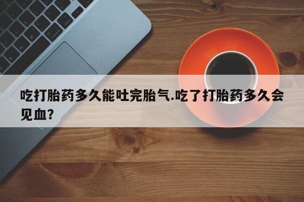 打胎药微信购买官方正品吃打胎药多久能吐完胎气.吃了打胎药多久会见血？