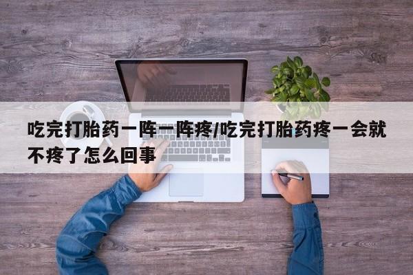 打胎药微信购买官方正品吃完打胎药一阵一阵疼/吃完打胎药疼一会就不疼了怎么回事