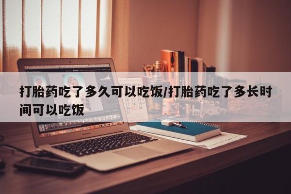 打胎药微信购买官方正品打胎药吃了多久可以吃饭/打胎药吃了多长时间可以吃饭