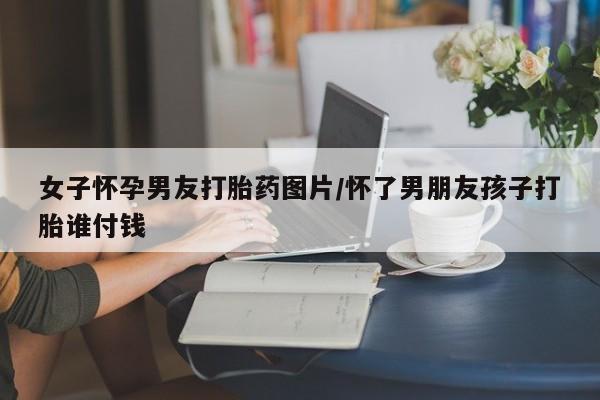 打胎药微信购买官方正品女子怀孕男友打胎药图片/怀了男朋友孩子打胎谁付钱