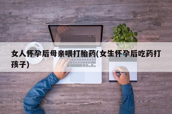 打胎药微信购买官方正品女人怀孕后母亲喂打胎药(女生怀孕后吃药打孩子)