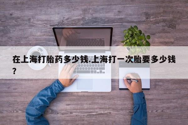 打胎药微信购买官方正品在上海打胎药多少钱.上海打一次胎要多少钱？