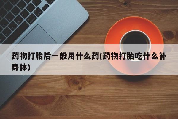 打胎药微信购买官方正品药物打胎后一般用什么药(药物打胎吃什么补身体)
