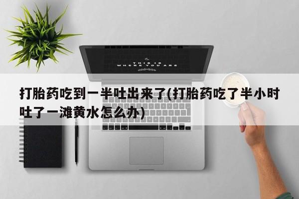打胎药微信购买官方正品打胎药吃到一半吐出来了(打胎药吃了半小时吐了一滩黄水怎么办)