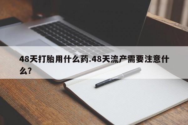 打胎药微信购买官方正品48天打胎用什么药.48天流产需要注意什么？
