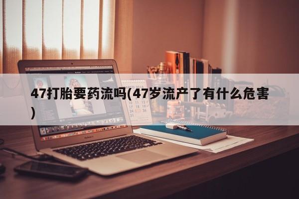 打胎药微信购买官方正品47打胎要药流吗(47岁流产了有什么危害)