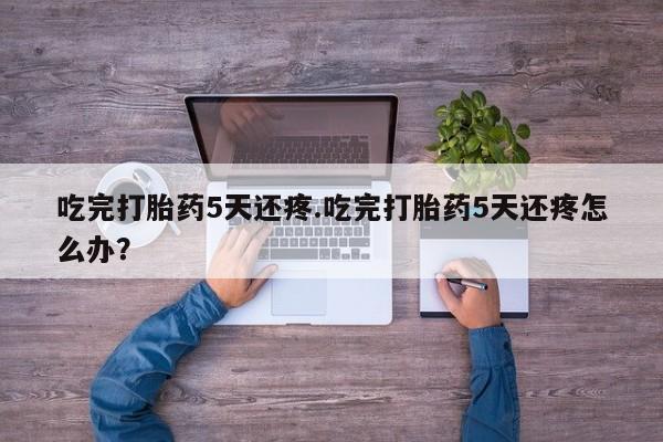 打胎药微信购买官方正品吃完打胎药5天还疼.吃完打胎药5天还疼怎么办？