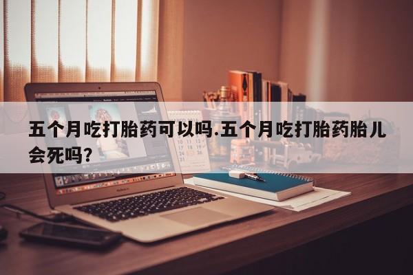 打胎药微信购买官方正品五个月吃打胎药可以吗.五个月吃打胎药胎儿会死吗？