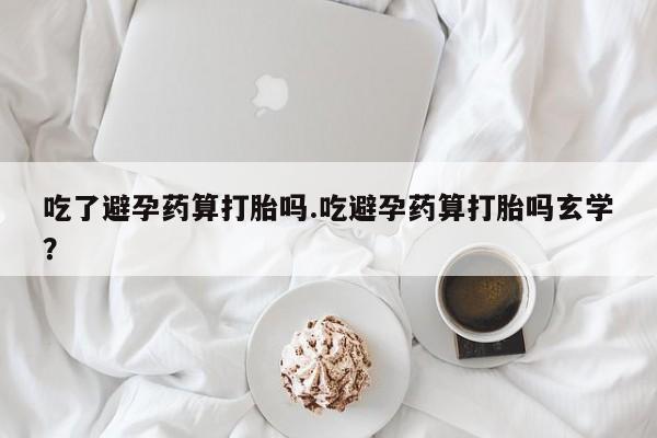 打胎药微信购买官方正品吃了避孕药算打胎吗.吃避孕药算打胎吗玄学？