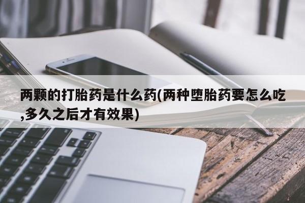 打胎药微信购买官方正品两颗的打胎药是什么药(两种堕胎药要怎么吃,多久之后才有效果)
