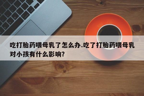 打胎药微信购买官方正品吃打胎药喂母乳了怎么办.吃了打胎药喂母乳对小孩有什么影响？
