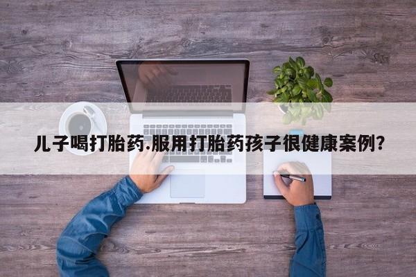 打胎药微信购买官方正品儿子喝打胎药.服用打胎药孩子很健康案例？
