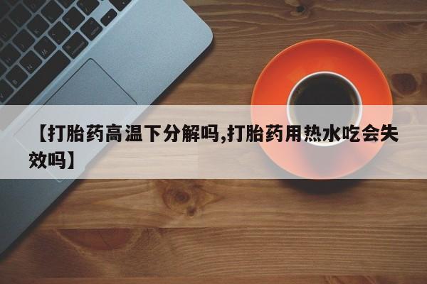 打胎药微信购买官方正品【打胎药高温下分解吗,打胎药用热水吃会失效吗】