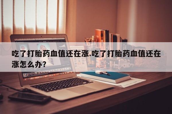 打胎药微信购买官方正品吃了打胎药血值还在涨.吃了打胎药血值还在涨怎么办？