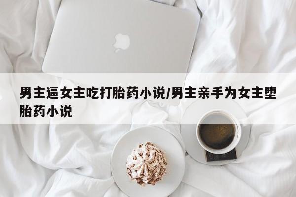 打胎药微信购买官方正品男主逼女主吃打胎药小说/男主亲手为女主堕胎药小说